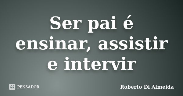 Ser pai é ensinar, assistir e intervir... Frase de Roberto Di Almeida.