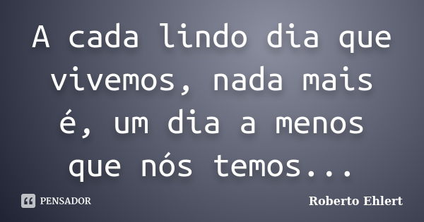 A cada lindo dia que vivemos, nada mais é, um dia a menos que nós temos...... Frase de Roberto Ehlert.