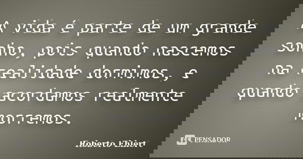 A vida é parte de um grande sonho, pois quando nascemos na realidade dormimos, e quando acordamos realmente morremos.... Frase de Roberto Ehlert.