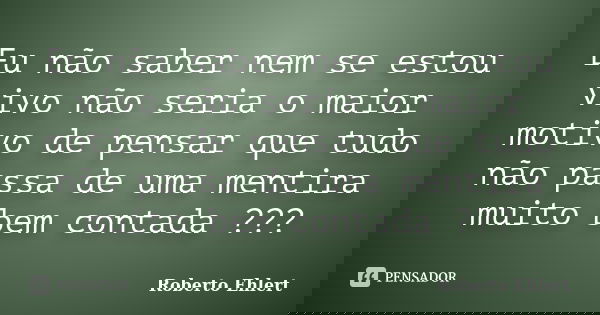Eu não saber nem se estou vivo não seria o maior motivo de pensar que tudo não passa de uma mentira muito bem contada ???... Frase de Roberto Ehlert.