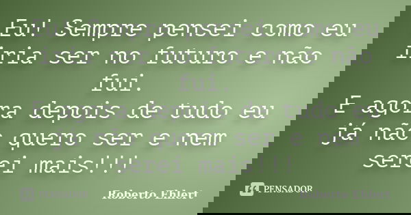 Eu! Sempre pensei como eu iria ser no futuro e não fui. E agora depois de tudo eu já não quero ser e nem serei mais!!!... Frase de Roberto Ehlert.