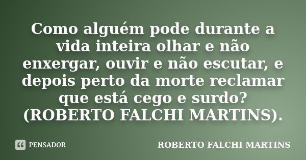 Como alguém pode durante a vida inteira olhar e não enxergar, ouvir e não escutar, e depois perto da morte reclamar que está cego e surdo? (ROBERTO FALCHI MARTI... Frase de ROBERTO FALCHI MARTINS.