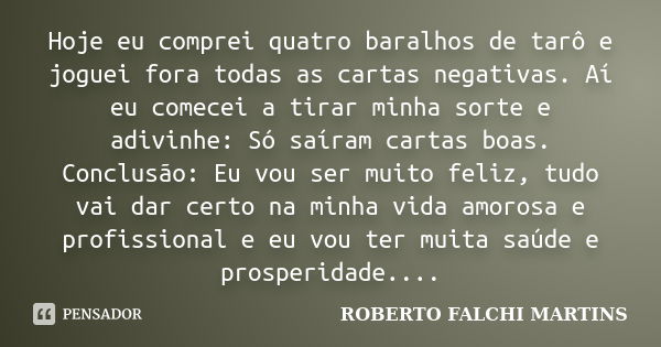 Hoje eu comprei quatro baralhos de tarô e joguei fora todas as cartas negativas. Aí eu comecei a tirar minha sorte e adivinhe: Só saíram cartas boas. Conclusão:... Frase de ROBERTO FALCHI MARTINS.