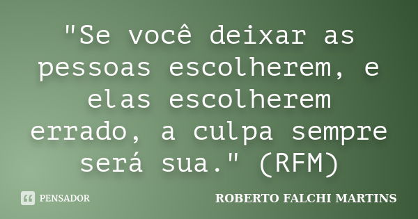 "Se você deixar as pessoas escolherem, e elas escolherem errado, a culpa sempre será sua." (RFM)... Frase de ROBERTO FALCHI MARTINS.