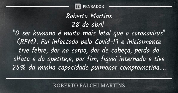 Roberto Martins
28 de abril "O ser humano é muito mais letal que o coronavírus" (RFM). Fui infectado pelo Covid-19 e inicialmente tive febre, dor no c... Frase de ROBERTO FALCHI MARTINS.