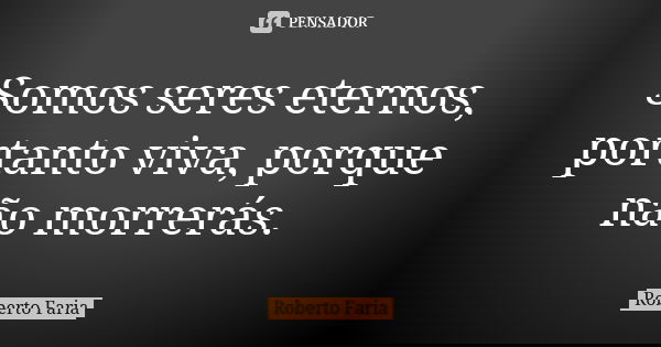 Somos seres eternos, portanto viva, porque não morrerás.... Frase de Roberto Faria.