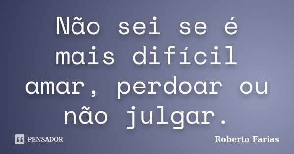 Não sei se é mais difícil amar, perdoar ou não julgar.... Frase de Roberto Farias.