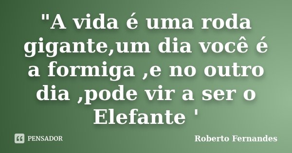 "A vida é uma roda gigante,um dia você é a formiga ,e no outro dia ,pode vir a ser o Elefante '... Frase de Roberto Fernandes.