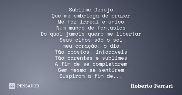 Sublime Desejo Que me embriaga de prazer Me faz irreal e único Num mundo de fantasias Do qual jamais quero me libertar Seus olhos são o sol meu coração, o dia T... Frase de Roberto Ferrari.