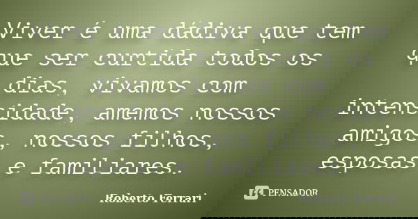 Viver é uma dádiva que tem que ser curtida todos os dias, vivamos com intensidade, amemos nossos amigos, nossos filhos, esposas e familiares.... Frase de Roberto Ferrari.