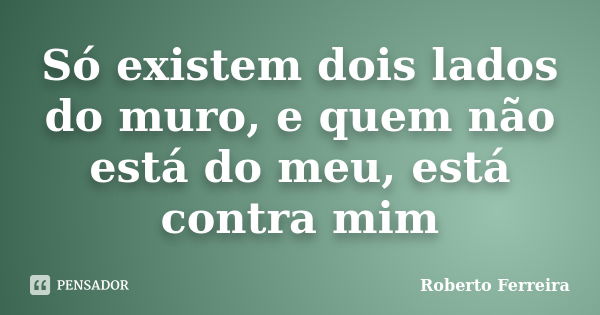 Só existem dois lados do muro, e quem não está do meu, está contra mim... Frase de Roberto Ferreira.