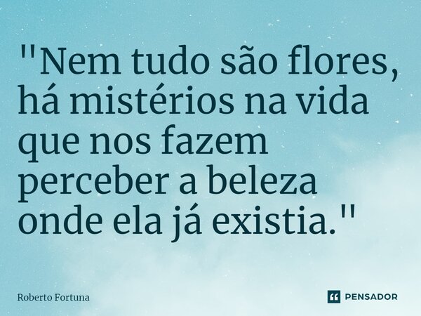 "⁠Nem tudo são flores, há mistérios na vida que nos fazem perceber a beleza onde ela já existia."... Frase de Roberto Fortuna.