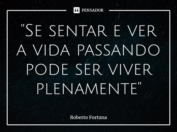 ⁠"Se sentar e ver a vida passando pode ser viver plenamente"... Frase de Roberto Fortuna.