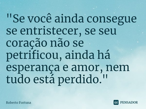 ⁠"Se você ainda consegue se entristecer, se seu coração não se petrificou, ainda há esperança e amor, nem tudo está perdido."... Frase de Roberto Fortuna.