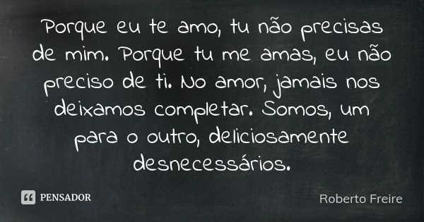 Porque eu te amo, tu não precisas de mim. Porque tu me amas, eu não preciso de ti. No amor, jamais nos deixamos completar. Somos, um para o outro, deliciosament... Frase de Roberto Freire.