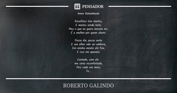 Amor Relembrado Desafetos tive muitos, E muitos ainda terei, Mas o que eu quero mesmo ter, É a mulher por quem chorei. Passa dia, passa noite E seu olhar não va... Frase de Roberto Galindo.