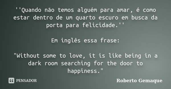 ''Quando não temos alguém para amar, é como estar dentro de um quarto escuro em busca da porta para felicidade.'' Em inglês essa frase: "Without some to lo... Frase de Roberto Gemaque.