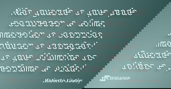 Não guarde o que pode escurecer a alma, amarelar o sorriso, machucar o coração! Guarde o que ilumina os olhos e perfuma a vida!... Frase de Roberto Godoy.