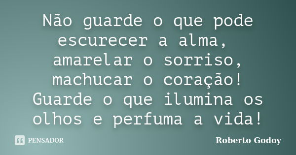 Não guarde o que pode escurecer a alma, amarelar o sorriso, machucar o coração! Guarde o que ilumina os olhos e perfuma a vida!... Frase de Roberto Godoy.