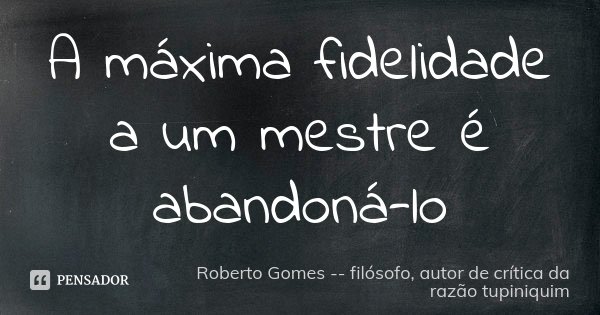 A máxima fidelidade a um mestre é abandoná-lo... Frase de Roberto Gomes -- filósofo, autor de crítica da razão tupiniquim.