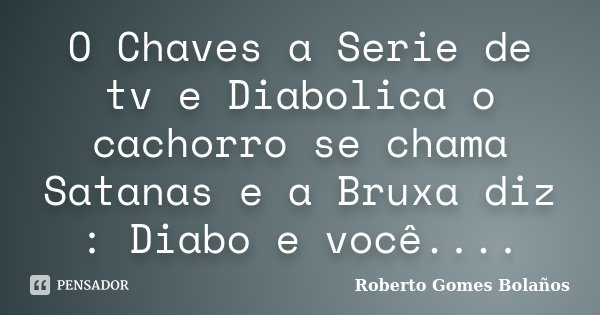O Chaves a Serie de tv e Diabolica o cachorro se chama Satanas e a Bruxa diz : Diabo e você....... Frase de Roberto Gomes Bolanos.