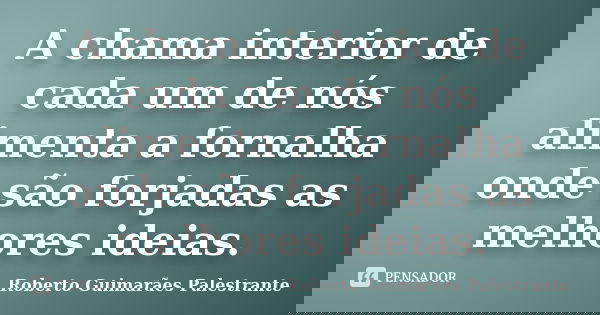 A chama interior de cada um de nós alimenta a fornalha onde são forjadas as melhores ideias.... Frase de Roberto Guimarães Palestrante.
