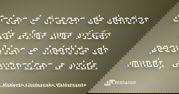 Criar é trazer de dentro da alma uma visão peculiar e inédita do mundo, autorizar a vida.... Frase de Roberto Guimarães Palestrante.