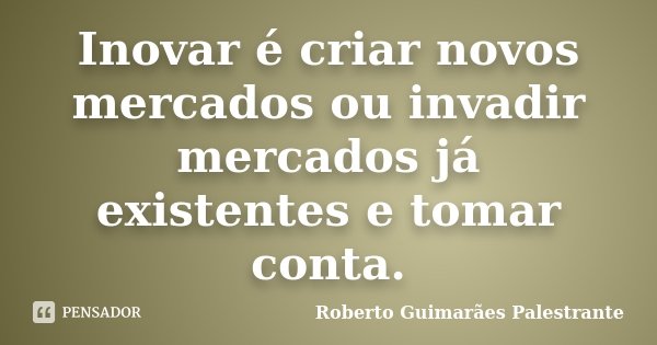 Inovar é criar novos mercados ou invadir mercados já existentes e tomar conta.... Frase de Roberto Guimarães Palestrante.