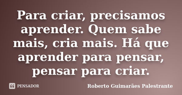 Para criar, precisamos aprender. Quem sabe mais, cria mais. Há que aprender para pensar, pensar para criar.... Frase de Roberto Guimarães Palestrante.