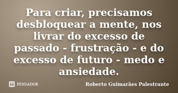 Para criar, precisamos desbloquear a mente, nos livrar do excesso de passado - frustração - e do excesso de futuro - medo e ansiedade.... Frase de Roberto Guimarães Palestrante.