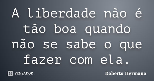 A liberdade não é tão boa quando não se sabe o que fazer com ela.... Frase de Roberto Hermano.