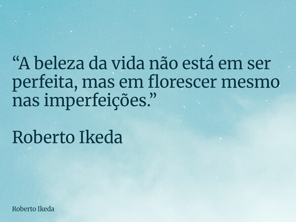 “A beleza da vida não está em ser perfeita, mas em florescer mesmo nas imperfeições.” Roberto Ikeda... Frase de Roberto Ikeda.