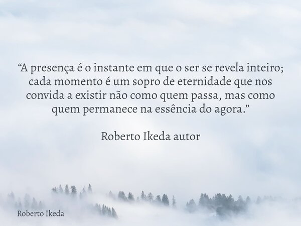 “A presença é o instante em que o ser se revela inteiro; cada momento é um sopro de eternidade que nos convida a existir não como quem passa, mas como quem perm... Frase de Roberto Ikeda.