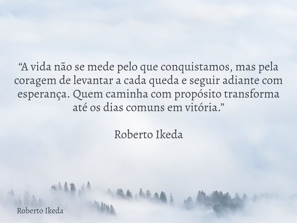 “A vida não se mede pelo que conquistamos, mas pela coragem de levantar a cada queda e seguir adiante com esperança. Quem caminha com propósito transforma até o... Frase de Roberto Ikeda.