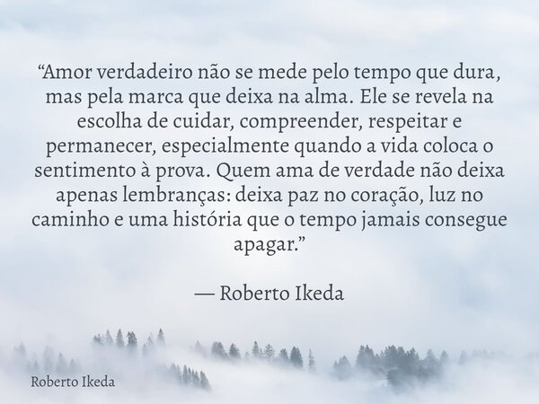 “Amor verdadeiro não se mede pelo tempo que dura, mas pela marca que deixa na alma. Ele se revela na escolha de cuidar, compreender, respeitar e permanecer, esp... Frase de Roberto Ikeda.