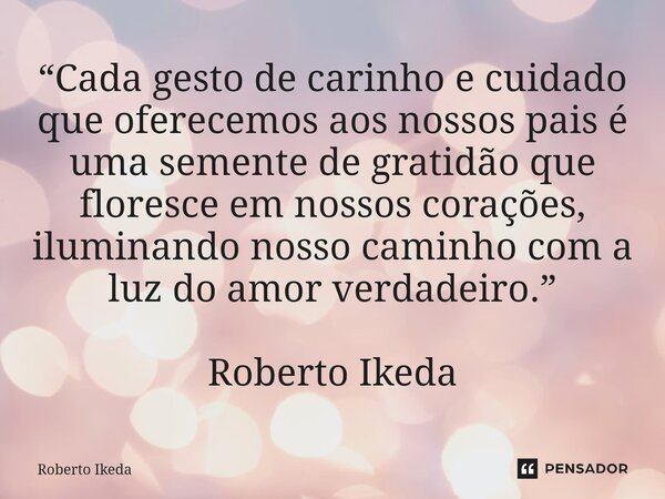 ⁠“Cada gesto de carinho e cuidado que oferecemos aos nossos pais é uma semente de gratidão que floresce em nossos corações, iluminando nosso caminho com a luz d... Frase de Roberto Ikeda.
