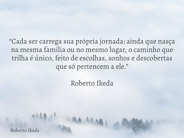 “Cada ser carrega sua própria jornada: ainda que nasça na mesma família ou no mesmo lugar, o caminho que trilha é único, feito de escolhas, sonhos e descobertas... Frase de Roberto Ikeda.