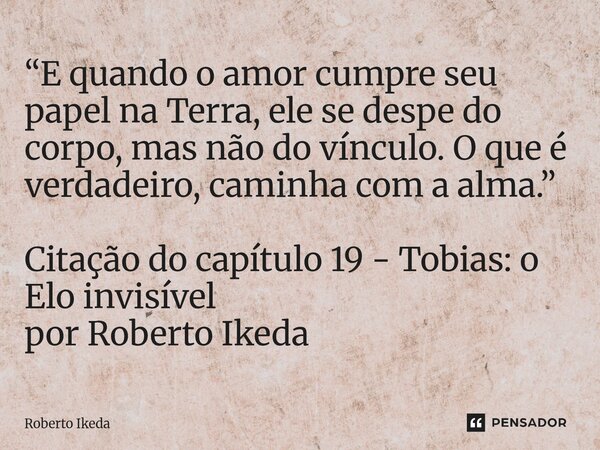 ⁠“E quando o amor cumpre seu papel na Terra, ele se despe do corpo, mas não do vínculo. O que é verdadeiro, caminha com a alma.” Citação do capítulo 19 - Tobias... Frase de Roberto Ikeda.