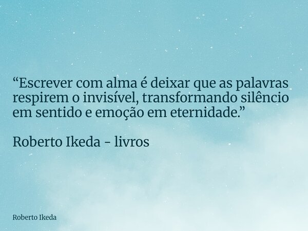 “Escrever com alma é deixar que as palavras respirem o invisível, transformando silêncio em sentido e emoção em eternidade.” Roberto Ikeda - livros... Frase de Roberto Ikeda.