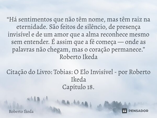 “Há sentimentos que não têm nome, mas têm raiz na eternidade. São feitos de silêncio, de presença invisível e de um amor que a alma reconhece mesmo sem entende... Frase de Roberto Ikeda.