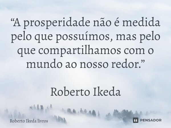 ⁠“A prosperidade não é medida pelo que possuímos, mas pelo que compartilhamos com o mundo ao nosso redor.” Roberto Ikeda... Frase de Roberto Ikeda livros.