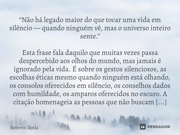 “Não há legado maior do que tocar uma vida em silêncio — quando ninguém vê, mas o universo inteiro sente.” Esta frase fala daquilo que muitas vezes passa despe... Frase de Roberto Ikeda.