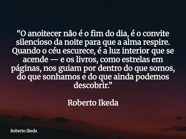 “O anoitecer não é o fim do dia, é o convite silencioso da noite para que a alma respire. Quando o céu escurece, é a luz interior que se acende — e os livros, c... Frase de Roberto Ikeda.