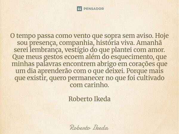 O tempo passa como vento que sopra sem aviso. Hoje sou presença, companhia, história viva. Amanhã serei lembrança, vestígio do que plantei com amor. Que meus g... Frase de Roberto Ikeda.