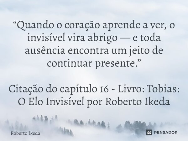 ⁠“Quando o coração aprende a ver, o invisível vira abrigo — e toda ausência encontra um jeito de continuar presente.” Citação do capítulo 16 - Livro: Tobias: O ... Frase de Roberto Ikeda.