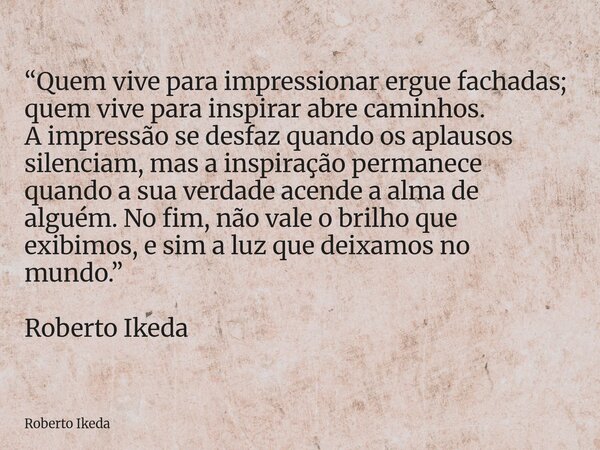 “Quem vive para impressionar ergue fachadas; quem vive para inspirar abre caminhos. A impressão se desfaz quando os aplausos silenciam, mas a inspiração permane... Frase de Roberto Ikeda.