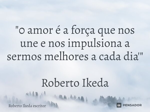 ⁠"0 amor é a força que nos une e nos impulsiona a sermos melhores a cada dia'" Roberto Ikeda... Frase de Roberto Ikeda escritor.