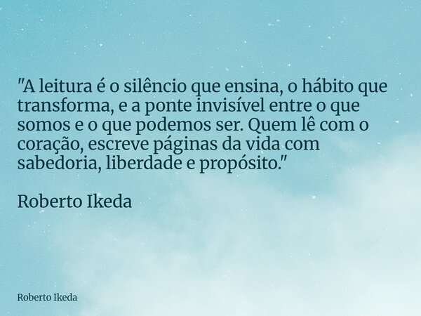 "A leitura é o silêncio que ensina, o hábito que transforma, e a ponte invisível entre o que somos e o que podemos ser. Quem lê com o coração, escreve pági... Frase de Roberto Ikeda.