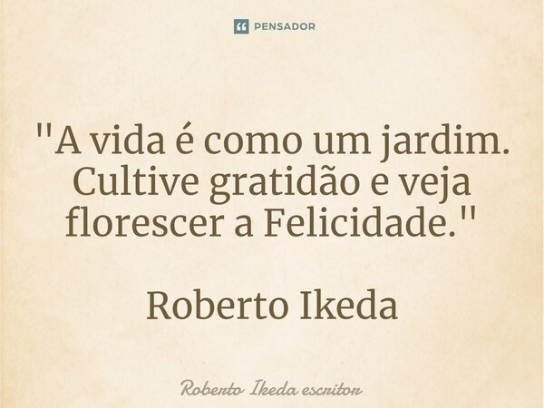 ⁠"A vida é como um jardim. Cultive gratidão e veja florescer a Felicidade." Roberto Ikeda... Frase de Roberto Ikeda escritor.