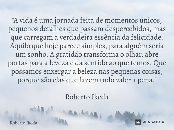 "A vida é uma jornada feita de momentos únicos, pequenos detalhes que passam despercebidos, mas que carregam a verdadeira essência da felicidade. Aquilo q... Frase de Roberto Ikeda.